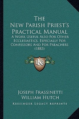 The New Parish Priest's Practical Manual: A Work Useful Also For Other Ecclesiastics, Especially For Confessors And For Preachers (1883)
