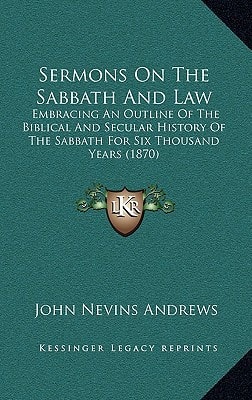 Sermons On The Sabbath And Law: Embracing An Outline Of The Biblical And Secular History Of The Sabbath For Six Thousand Years (1870)