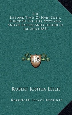 The Life And Times Of John Leslie, Bishop Of The Isles, Scotland, And Of Raphoe And Clogher In Ireland (1885)