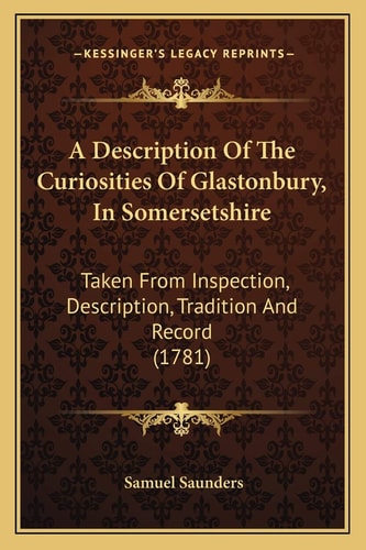 A Description Of The Curiosities Of Glastonbury, In Somersetshire: Taken From Inspection, Description, Tradition And Record (1781)
