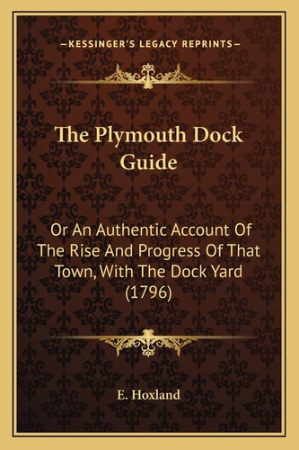 The Plymouth Dock Guide: Or An Authentic Account Of The Rise And Progress Of That Town, With The Dock Yard (1796)
