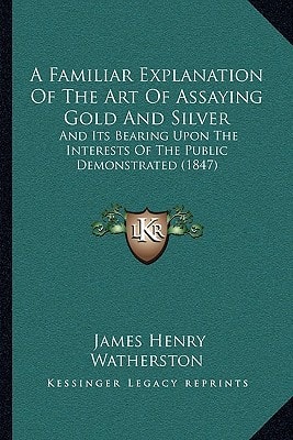 A Familiar Explanation Of The Art Of Assaying Gold And Silver: And Its Bearing Upon The Interests Of The Public Demonstrated (1847)