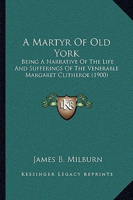 A Martyr Of Old York: Being A Narrative Of The Life And Sufferings Of The Venerable Margaret Clitheroe (1900)