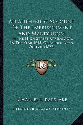 An Authentic Account Of The Imprisonment And Martyrdom: In The High Street At Glasgow, In The Year 1615, Of Father John Ogilvie (1877)