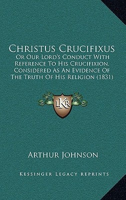 Christus Crucifixus: Or Our Lord's Conduct With Reference To His Crucifixion, Considered As An Evidence Of The Truth Of His Religion (1831)
