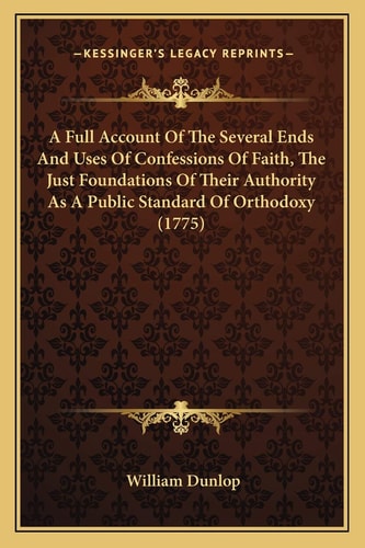 A Full Account Of The Several Ends And Uses Of Confessions Of Faith, The Just Foundations Of Their Authority As A Public Standard Of Orthodoxy (1775)