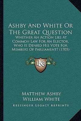 Ashby And White Or The Great Question: Whether An Action Lies At Common Law For An Elector, Who Is Denied His Vote For Members Of Parliament? (1705)