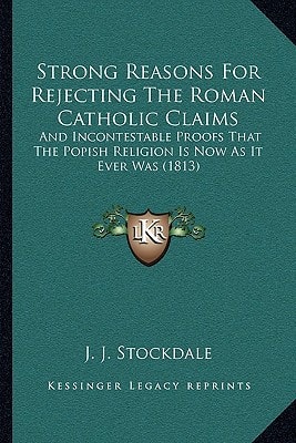 Strong Reasons For Rejecting The Roman Catholic Claims: And Incontestable Proofs That The Popish Religion Is Now As It Ever Was (1813)