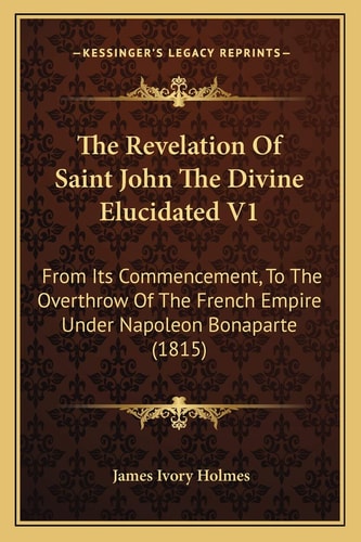 The Revelation Of Saint John The Divine Elucidated V1: From Its Commencement, To The Overthrow Of The French Empire Under Napoleon Bonaparte (1815)