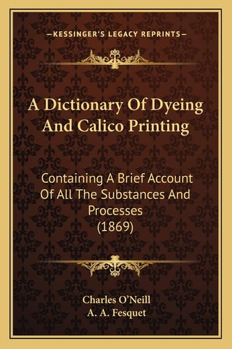 A Dictionary Of Dyeing And Calico Printing: Containing A Brief Account Of All The Substances And Processes (1869)