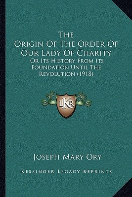 The Origin Of The Order Of Our Lady Of Charity: Or Its History From Its Foundation Until The Revolution (1918)