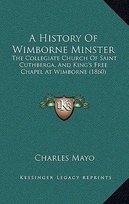 A History Of Wimborne Minster: The Collegiate Church Of Saint Cuthberga, And King's Free Chapel At Wimborne (1860)