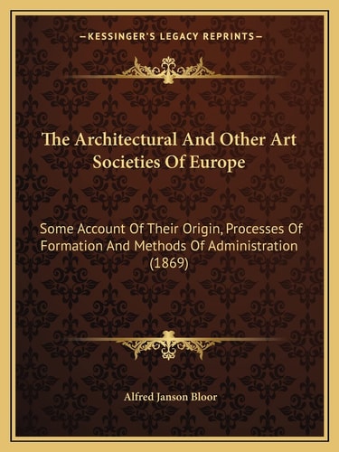 The Architectural And Other Art Societies Of Europe: Some Account Of Their Origin, Processes Of Formation And Methods Of Administration (1869)