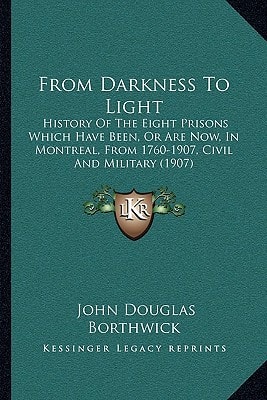 From Darkness To Light: History Of The Eight Prisons Which Have Been, Or Are Now, In Montreal, From 1760-1907, Civil And Military (1907)