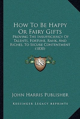 How To Be Happy Or Fairy Gifts: Proving The Insufficiency Of Talents, Fortune, Rank, And Riches, To Secure Contentment (1830)