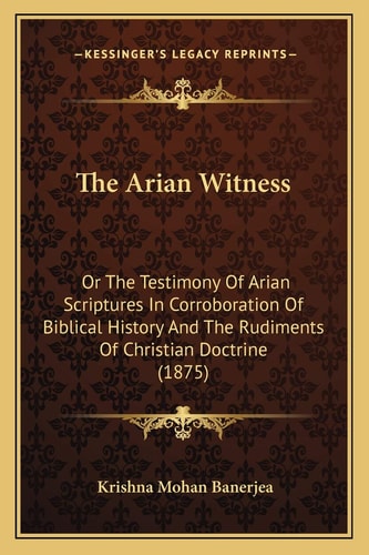 The Arian Witness: Or The Testimony Of Arian Scriptures In Corroboration Of Biblical History And The Rudiments Of Christian Doctrine (1875)