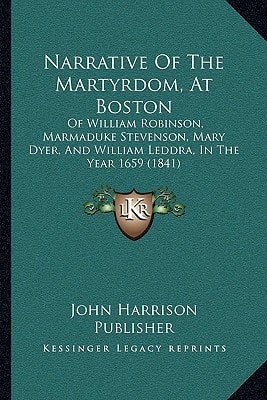 Narrative Of The Martyrdom, At Boston: Of William Robinson, Marmaduke Stevenson, Mary Dyer, And William Leddra, In The Year 1659 (1841)
