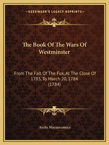 The Book Of The Wars Of Westminster: From The Fall Of The Fox, At The Close Of 1783, To March 20, 1784 (1784)