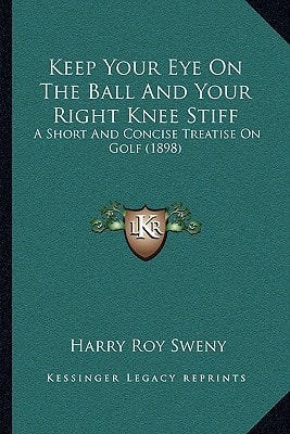 Keep Your Eye On The Ball And Your Right Knee Stiff: A Short And Concise Treatise On Golf (1898)