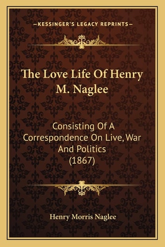 The Love Life Of Henry M. Naglee: Consisting Of A Correspondence On Live, War And Politics (1867)
