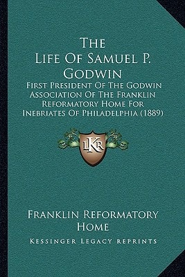 The Life Of Samuel P. Godwin: First President Of The Godwin Association Of The Franklin Reformatory Home For Inebriates Of Philadelphia (1889)