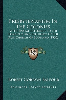 Presbyterianism In The Colonies: With Special Reference To The Principles And Influence Of The Free Church Of Scotland (1900)
