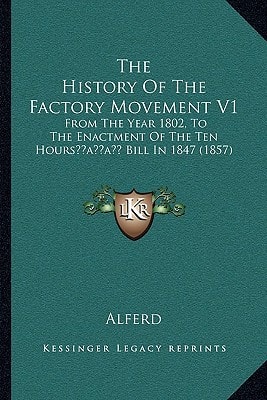The History Of The Factory Movement V1: From The Year 1802, To The Enactment Of The Ten Hours’ Bill In 1847 (1857)