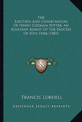 The Election And Consecration Of Henry Codman Potter, An Assistant Bishop Of The Diocese Of New York (1883)