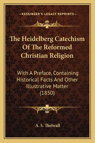 The Heidelberg Catechism Of The Reformed Christian Religion: With A Preface, Containing Historical Facts And Other Illustrative Matter (1850)