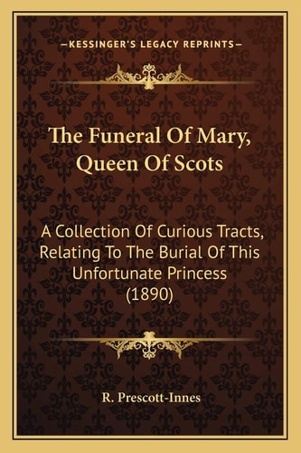 The Funeral Of Mary, Queen Of Scots: A Collection Of Curious Tracts, Relating To The Burial Of This Unfortunate Princess (1890)