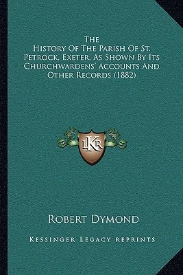 The History Of The Parish Of St. Petrock, Exeter, As Shown By Its Churchwardens' Accounts And Other Records (1882)