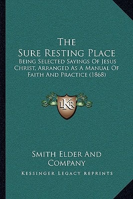 The Sure Resting Place: Being Selected Sayings Of Jesus Christ, Arranged As A Manual Of Faith And Practice (1868)