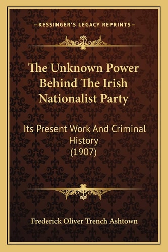 The Unknown Power Behind The Irish Nationalist Party: Its Present Work And Criminal History (1907)