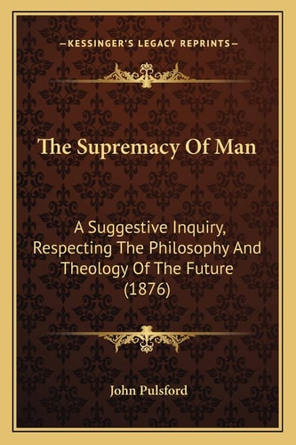 The Supremacy Of Man: A Suggestive Inquiry, Respecting The Philosophy And Theology Of The Future (1876)