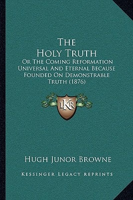 The Holy Truth: Or The Coming Reformation Universal And Eternal Because Founded On Demonstrable Truth (1876)
