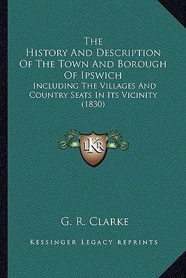 The History And Description Of The Town And Borough Of Ipswich: Including The Villages And Country Seats In Its Vicinity (1830)