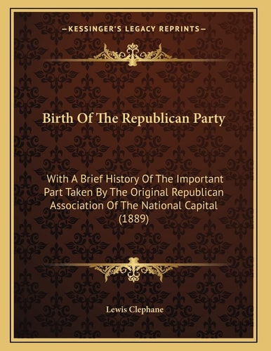 Birth Of The Republican Party: With A Brief History Of The Important Part Taken By The Original Republican Association Of The National Capital (1889)