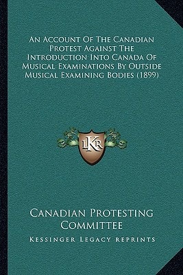 An Account Of The Canadian Protest Against The Introduction Into Canada Of Musical Examinations By Outside Musical Examining Bodies (1899)