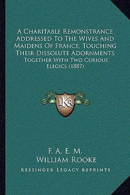 A Charitable Remonstrance Addressed To The Wives And Maidens Of France, Touching Their Dissolute Adornments: Together With Two Curious Elegics (1887)