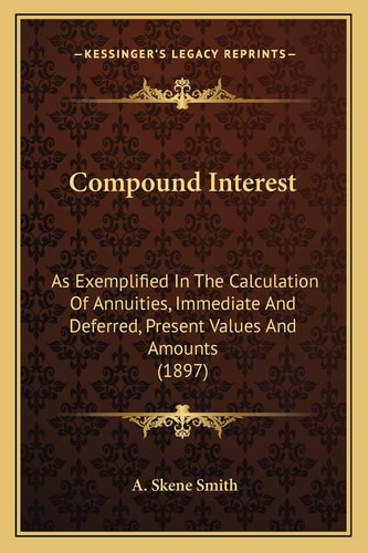 Compound Interest: As Exemplified In The Calculation Of Annuities, Immediate And Deferred, Present Values And Amounts (1897)