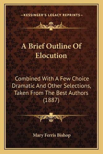A Brief Outline Of Elocution: Combined With A Few Choice Dramatic And Other Selections, Taken From The Best Authors (1887)