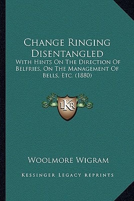 Change Ringing Disentangled: With Hints On The Direction Of Belfries, On The Management Of Bells, Etc. (1880)