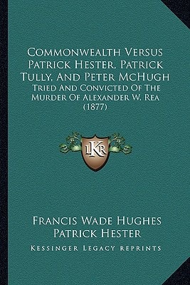 Commonwealth Versus Patrick Hester, Patrick Tully, And Peter McHugh: Tried And Convicted Of The Murder Of Alexander W. Rea (1877)