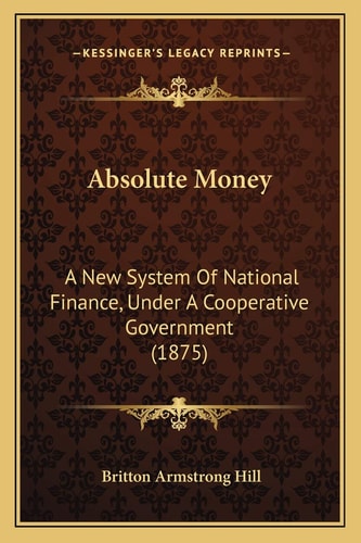Absolute Money: A New System Of National Finance, Under A Cooperative Government (1875)