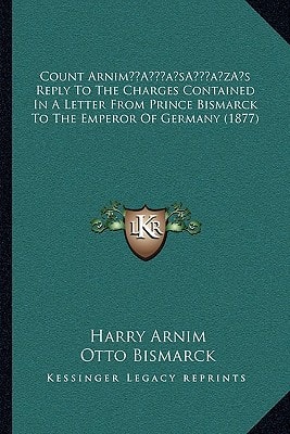 Count Arnim’s Reply To The Charges Contained In A Letter From Prince Bismarck To The Emperor Of Germany (1877)