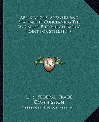 Applications, Answers And Statements Concerning The So Called Pittsburgh Basing Point For Steel (1919)