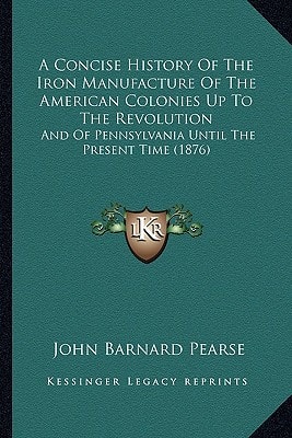 A Concise History Of The Iron Manufacture Of The American Colonies Up To The Revolution: And Of Pennsylvania Until The Present Time (1876)