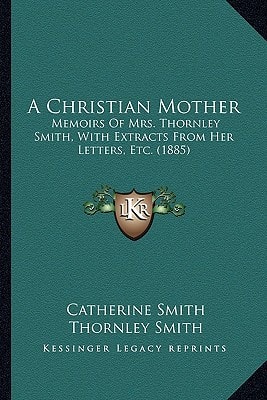 A Christian Mother: Memoirs Of Mrs. Thornley Smith, With Extracts From Her Letters, Etc. (1885)