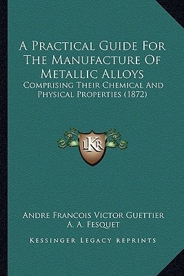 A Practical Guide For The Manufacture Of Metallic Alloys: Comprising Their Chemical And Physical Properties (1872)