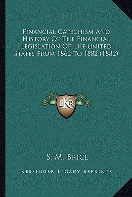 Financial Catechism And History Of The Financial Legislation Of The United States From 1862 To 1882 (1882)